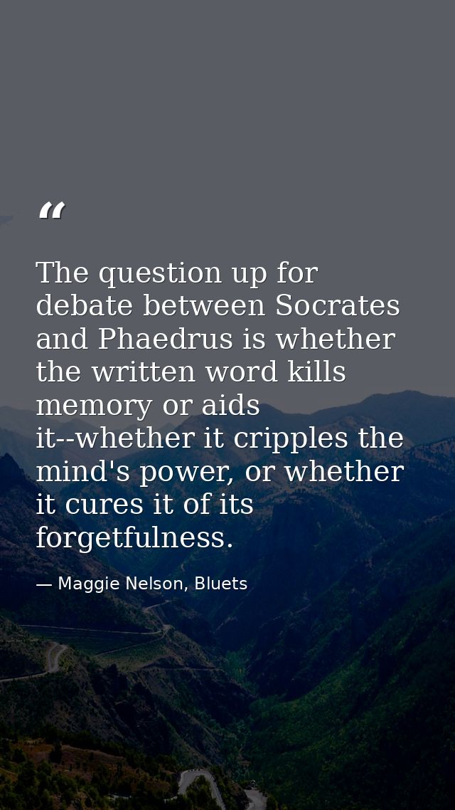 The question up for debate between Socrates and Phaedrus is whether the written word kills memory or aids it--whether it — Maggie Nelson, Bluets