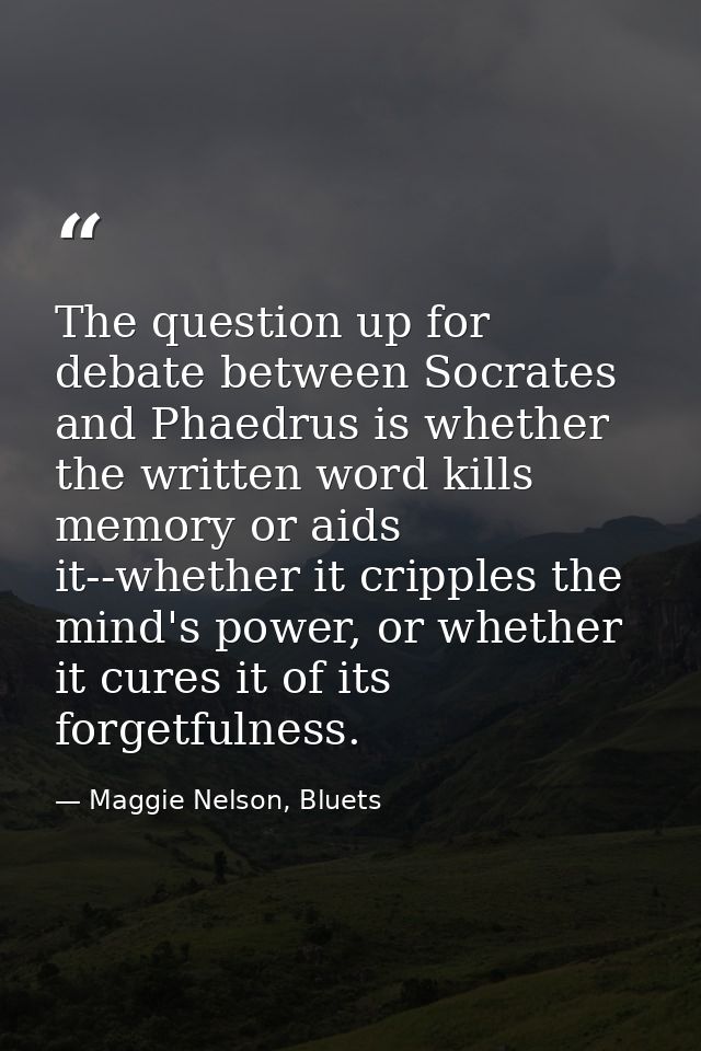 The question up for debate between Socrates and Phaedrus is whether the written word kills memory or aids it--whether it — Maggie Nelson, Bluets