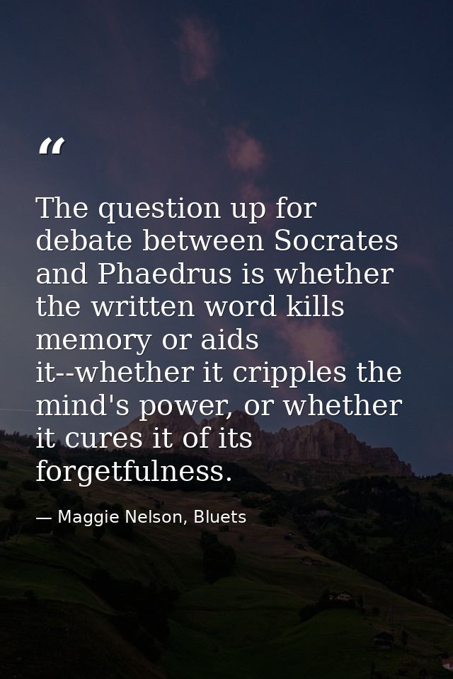 The question up for debate between Socrates and Phaedrus is whether the written word kills memory or aids it--whether it — Maggie Nelson, Bluets
