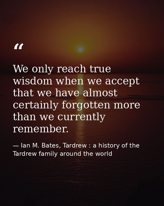 We only reach true wisdom when we accept that we have almost certainly forgotten more than we currently remember. — Ian M. Bates, Tardrew : a history of the Tardrew family around the world
