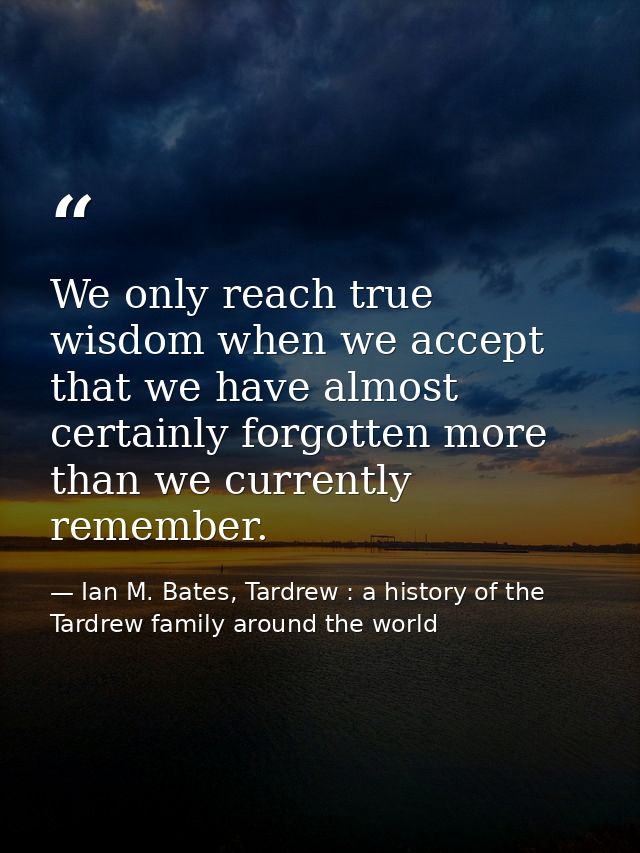 We only reach true wisdom when we accept that we have almost certainly forgotten more than we currently remember. — Ian M. Bates, Tardrew : a history of the Tardrew family around the world