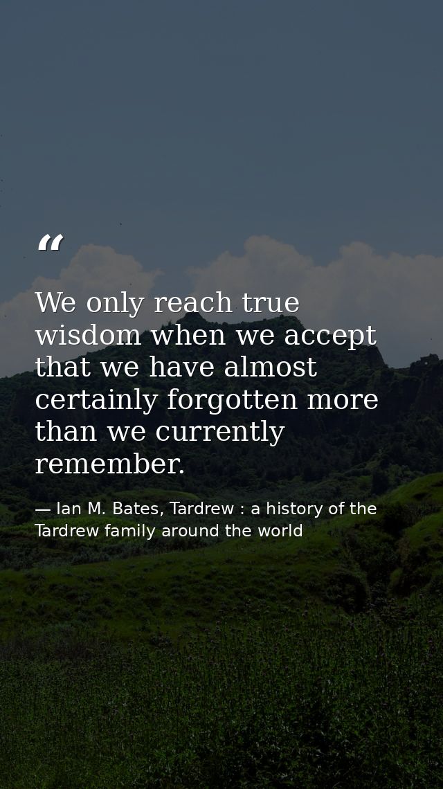We only reach true wisdom when we accept that we have almost certainly forgotten more than we currently remember. — Ian M. Bates, Tardrew : a history of the Tardrew family around the world
