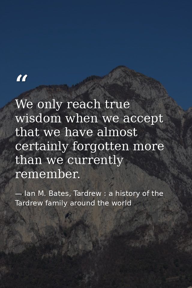We only reach true wisdom when we accept that we have almost certainly forgotten more than we currently remember. — Ian M. Bates, Tardrew : a history of the Tardrew family around the world