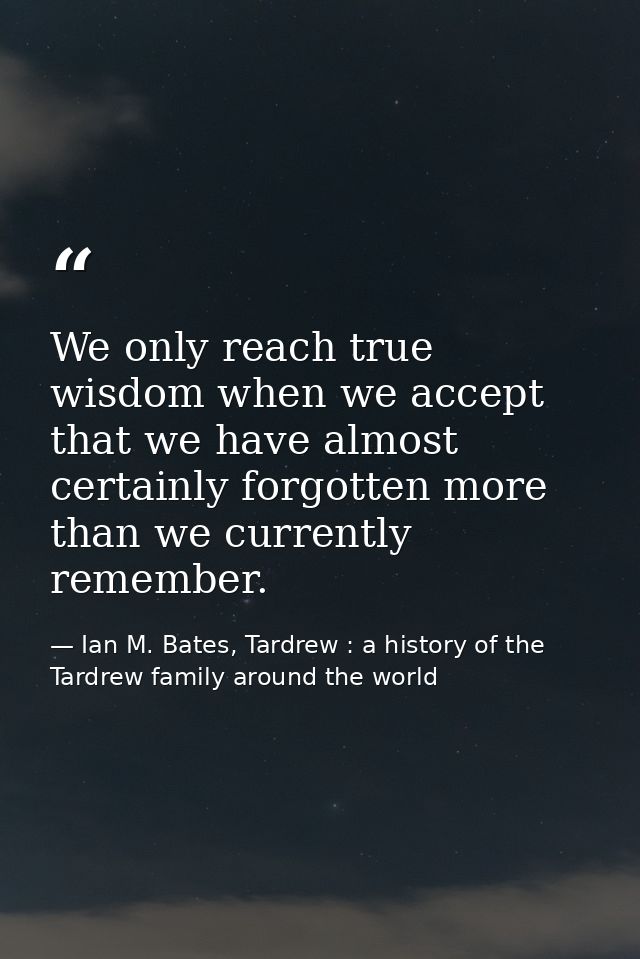 We only reach true wisdom when we accept that we have almost certainly forgotten more than we currently remember. — Ian M. Bates, Tardrew : a history of the Tardrew family around the world
