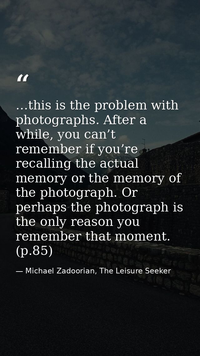 …this is the problem with photographs. After a while, you can’t remember if you’re recalling the actual memory or the me — Michael Zadoorian, The Leisure Seeker