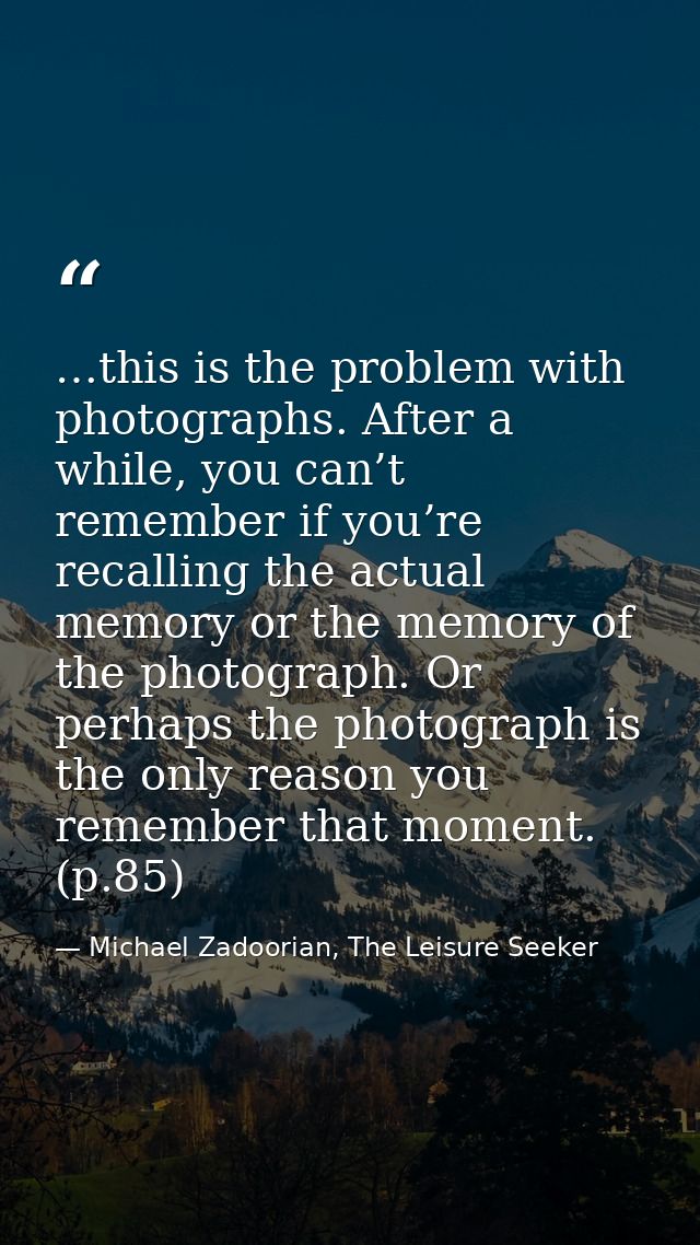 …this is the problem with photographs. After a while, you can’t remember if you’re recalling the actual memory or the me — Michael Zadoorian, The Leisure Seeker
