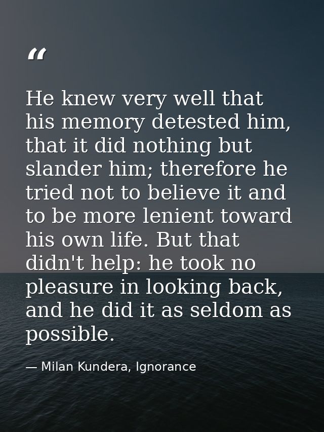 He knew very well that his memory detested him, that it did nothing but slander him; therefore he tried not to believe i — Milan Kundera, Ignorance