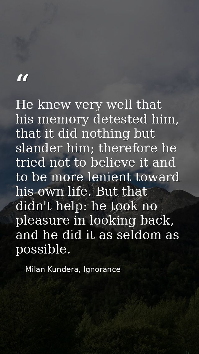He knew very well that his memory detested him, that it did nothing but slander him; therefore he tried not to believe i — Milan Kundera, Ignorance