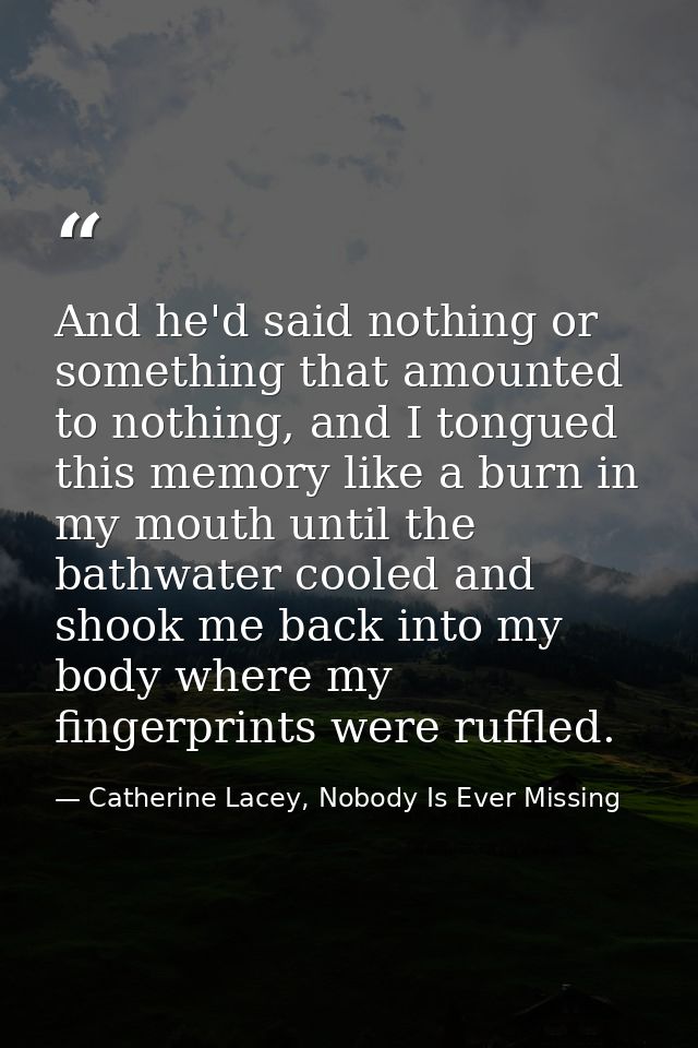 And he'd said nothing or something that amounted to nothing, and I tongued this memory like a burn in my mouth until the — Catherine Lacey, Nobody Is Ever Missing