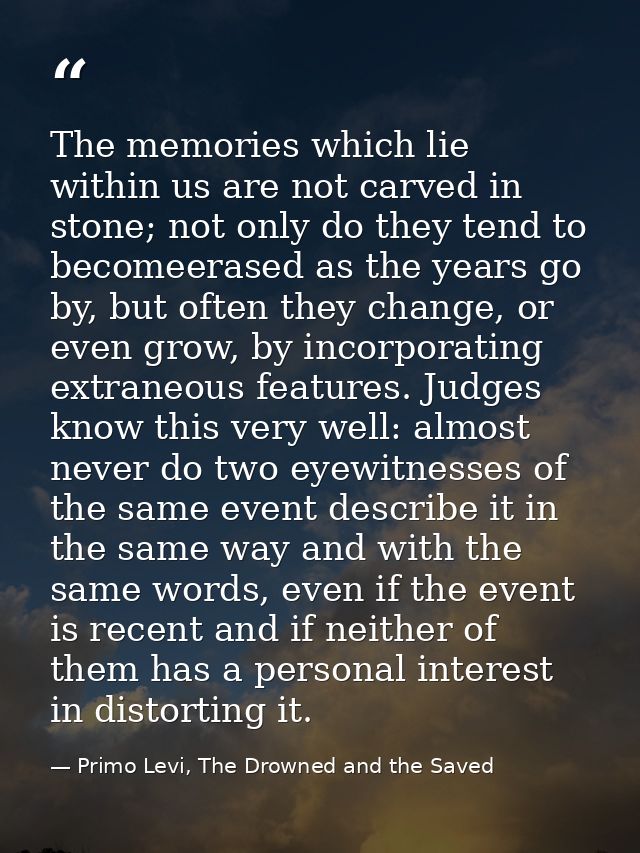 The memories which lie within us are not carved in stone; not only do they tend to becomeerased as the years go by, but  — Primo Levi, The Drowned and the Saved