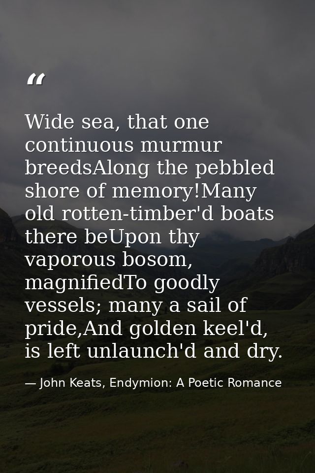 Wide sea, that one continuous murmur breedsAlong the pebbled shore of memory!Many old rotten-timber'd boats there beUpon — John Keats, Endymion: A Poetic Romance