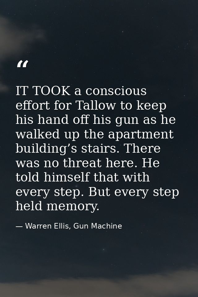 IT TOOK a conscious effort for Tallow to keep his hand off his gun as he walked up the apartment building’s stairs. Ther — Warren Ellis, Gun Machine