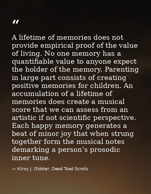 A lifetime of memories does not provide empirical proof of the value of living. No one memory has a quantifiable value t — Kilroy J. Oldster, Dead Toad Scrolls
