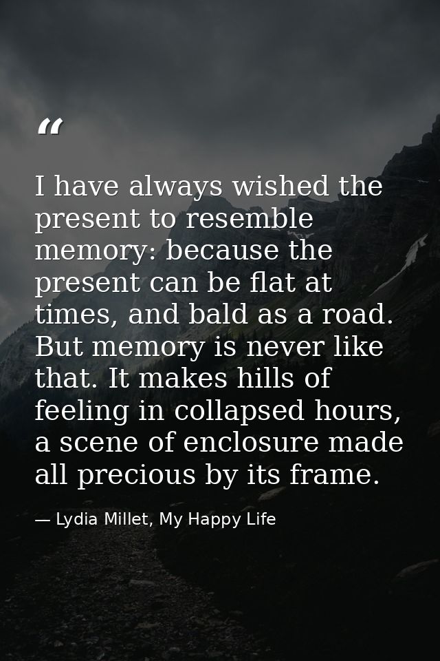 I have always wished the present to resemble memory: because the present can be flat at times, and bald as a road. But m — Lydia Millet, My Happy Life