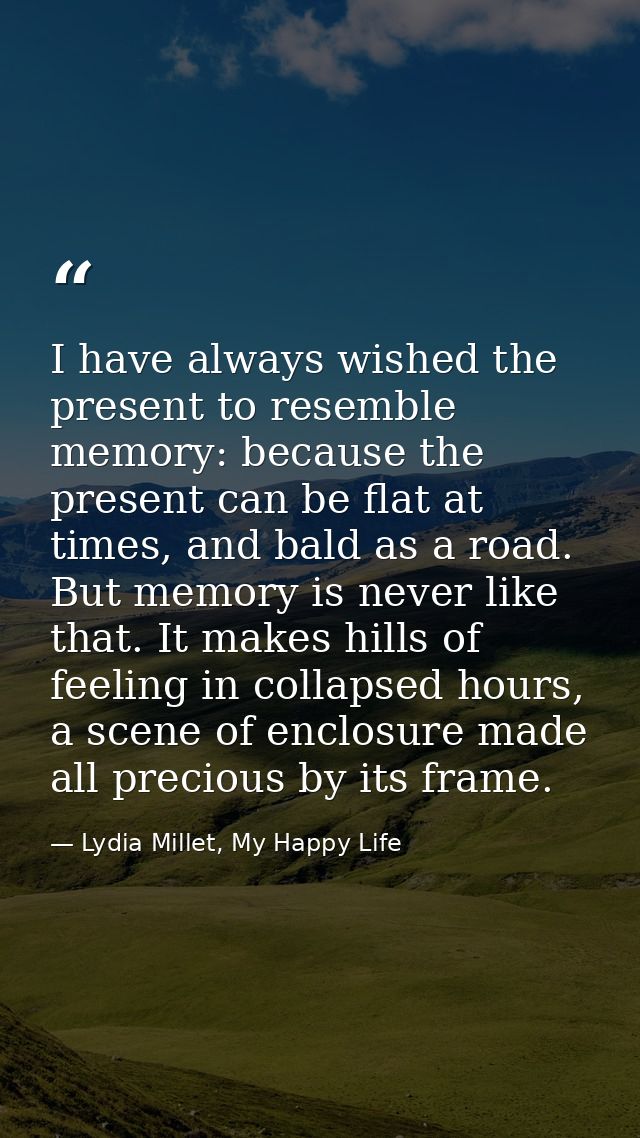 I have always wished the present to resemble memory: because the present can be flat at times, and bald as a road. But m — Lydia Millet, My Happy Life