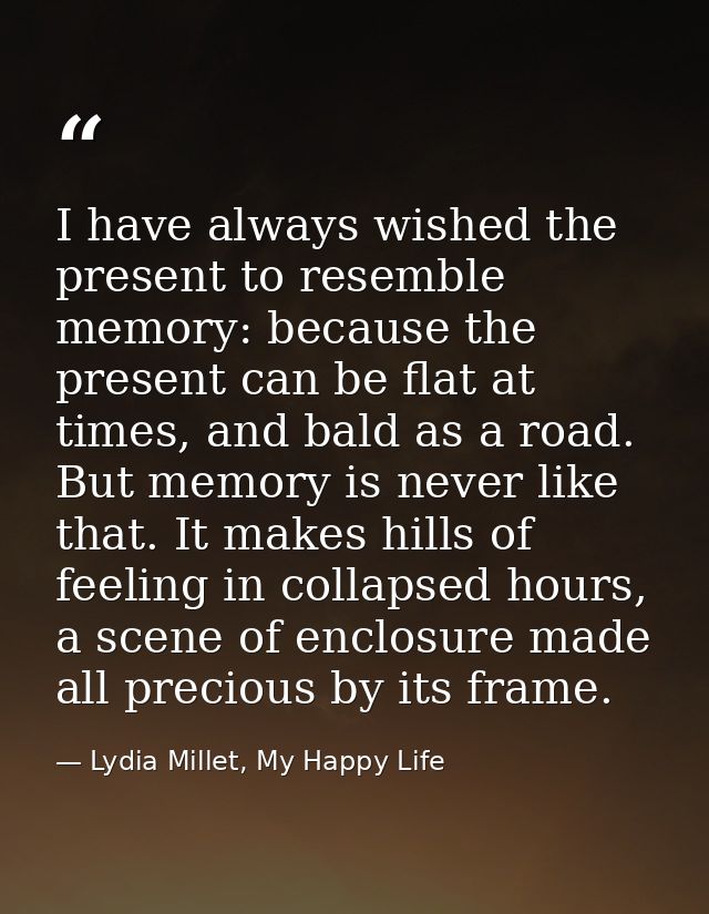 I have always wished the present to resemble memory: because the present can be flat at times, and bald as a road. But m — Lydia Millet, My Happy Life