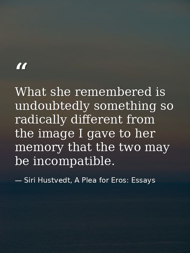 What she remembered is undoubtedly something so radically different from the image I gave to her memory that the two may — Siri Hustvedt, A Plea for Eros: Essays