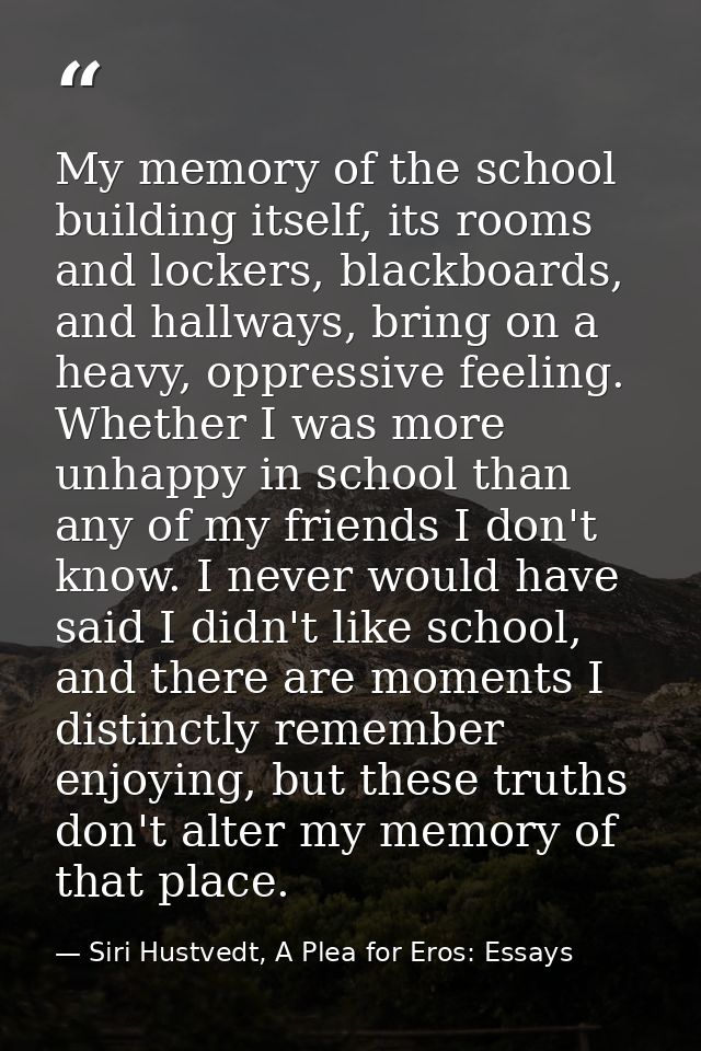 My memory of the school building itself, its rooms and lockers, blackboards, and hallways, bring on a heavy, oppressive  — Siri Hustvedt, A Plea for Eros: Essays