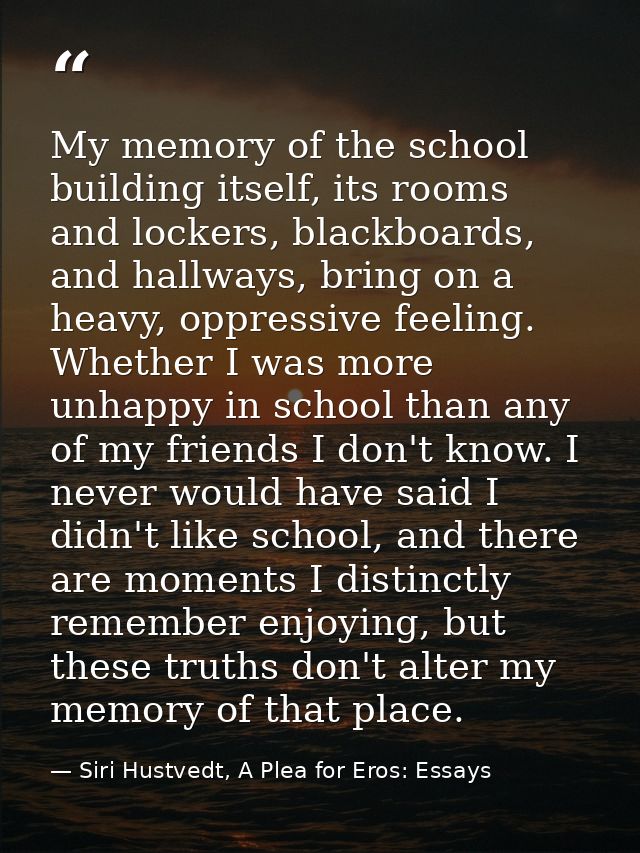 My memory of the school building itself, its rooms and lockers, blackboards, and hallways, bring on a heavy, oppressive  — Siri Hustvedt, A Plea for Eros: Essays