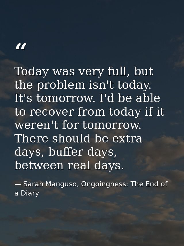 Today was very full, but the problem isn't today. It's tomorrow. I'd be able to recover from today if it weren't for tom — Sarah Manguso, Ongoingness: The End of a Diary