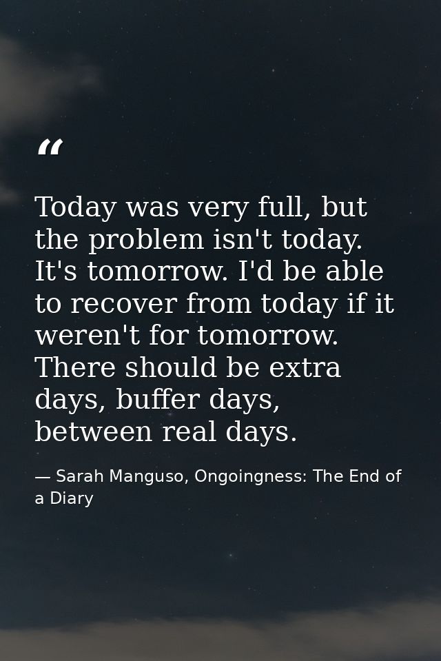 Today was very full, but the problem isn't today. It's tomorrow. I'd be able to recover from today if it weren't for tom — Sarah Manguso, Ongoingness: The End of a Diary