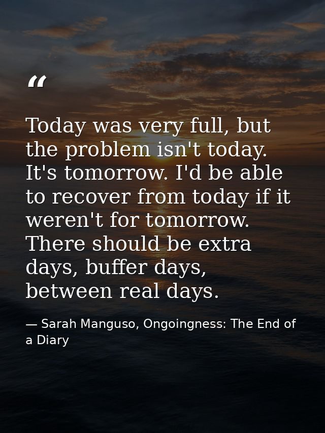 Today was very full, but the problem isn't today. It's tomorrow. I'd be able to recover from today if it weren't for tom — Sarah Manguso, Ongoingness: The End of a Diary