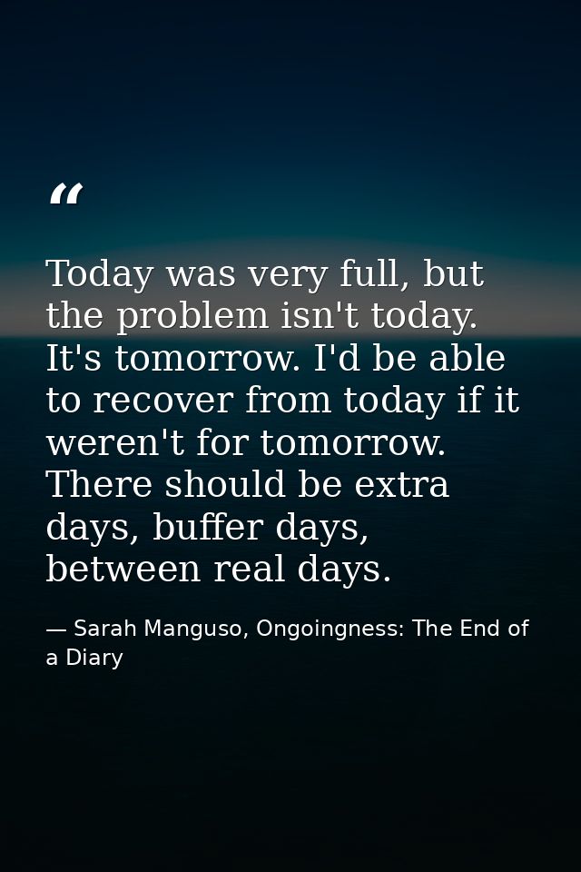 Today was very full, but the problem isn't today. It's tomorrow. I'd be able to recover from today if it weren't for tom — Sarah Manguso, Ongoingness: The End of a Diary