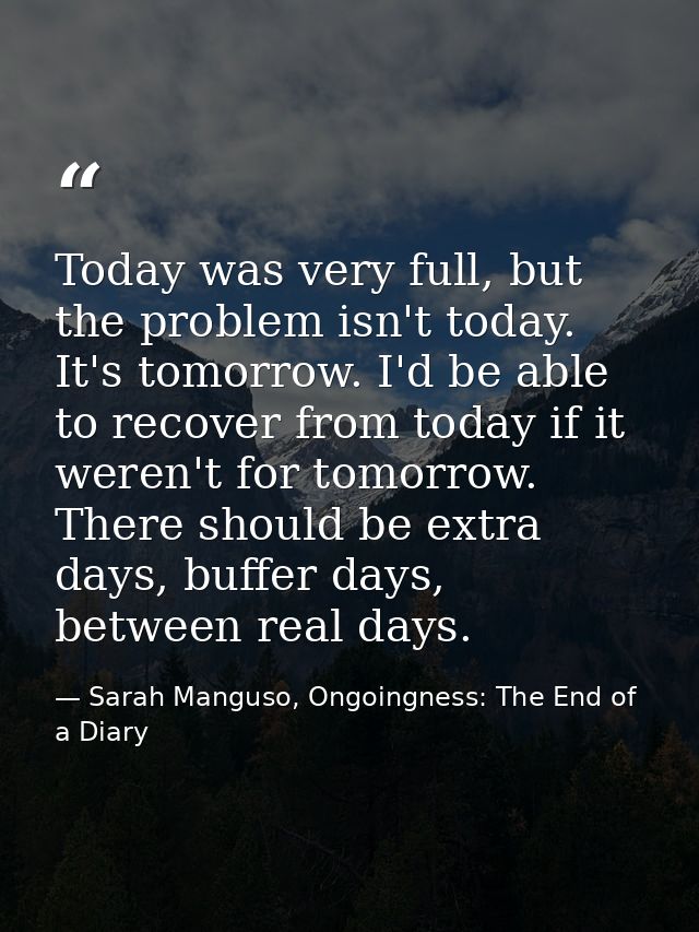 Today was very full, but the problem isn't today. It's tomorrow. I'd be able to recover from today if it weren't for tom — Sarah Manguso, Ongoingness: The End of a Diary