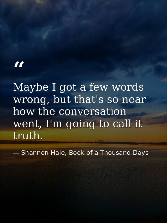 Maybe I got a few words wrong, but that's so near how the conversation went, I'm going to call it truth. — Shannon Hale, Book of a Thousand Days