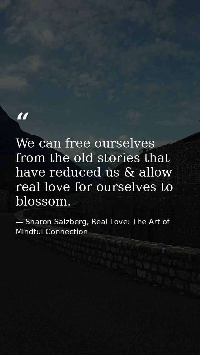 We can free ourselves from the old stories that have reduced us & allow real love for ourselves to blossom. — Sharon Salzberg, Real Love: The Art of Mindful Connection