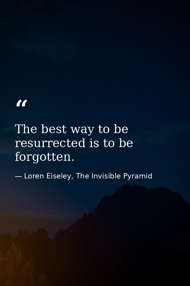The best way to be resurrected is to be forgotten. — Loren Eiseley, The Invisible Pyramid