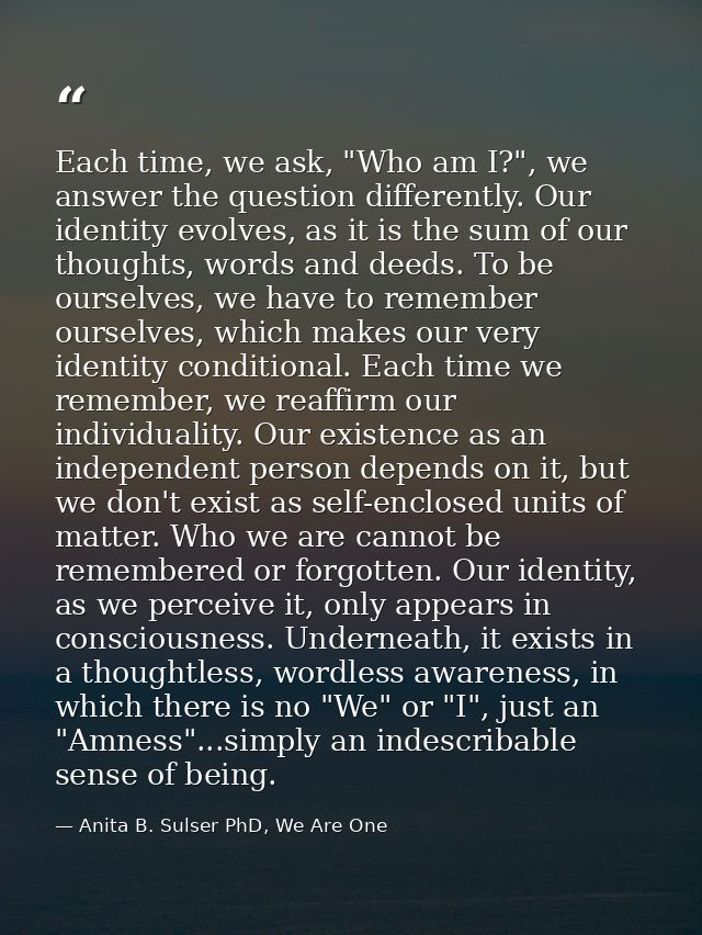Each time, we ask, "Who am I?", we answer the question differently. Our identity evolves, as it is the sum of our though — Anita B. Sulser PhD, We Are One