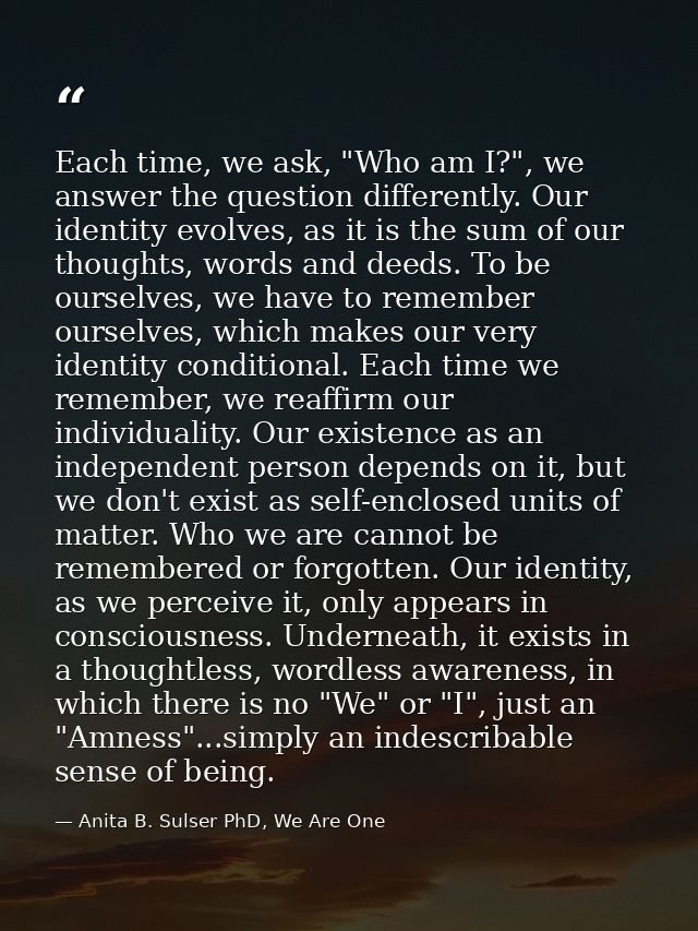 Each time, we ask, "Who am I?", we answer the question differently. Our identity evolves, as it is the sum of our though — Anita B. Sulser PhD, We Are One