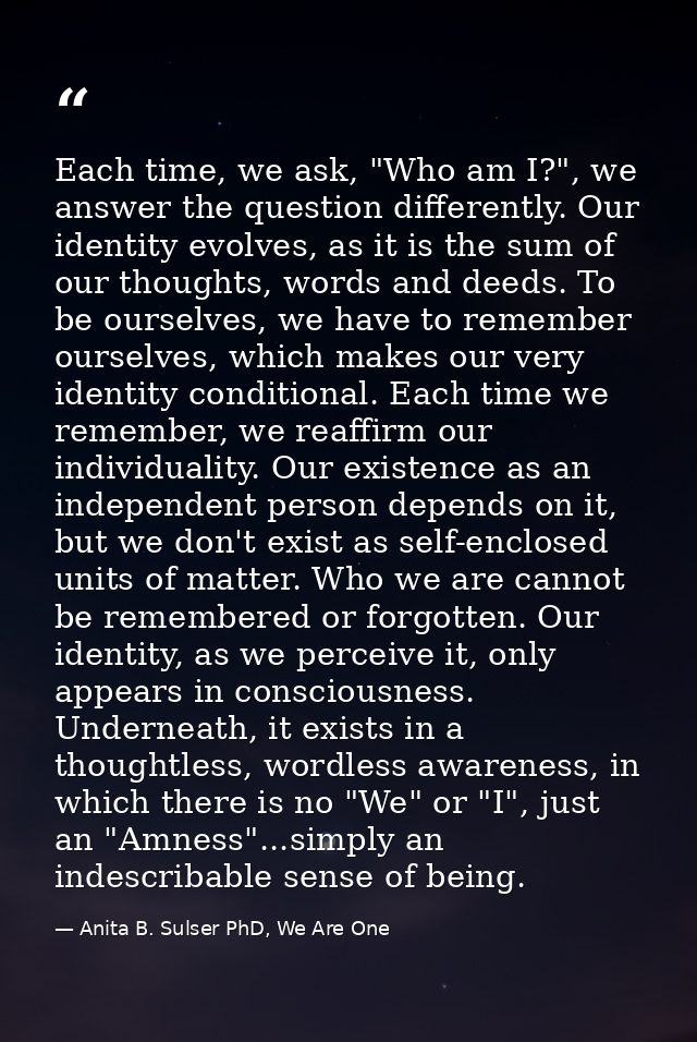 Each time, we ask, "Who am I?", we answer the question differently. Our identity evolves, as it is the sum of our though — Anita B. Sulser PhD, We Are One