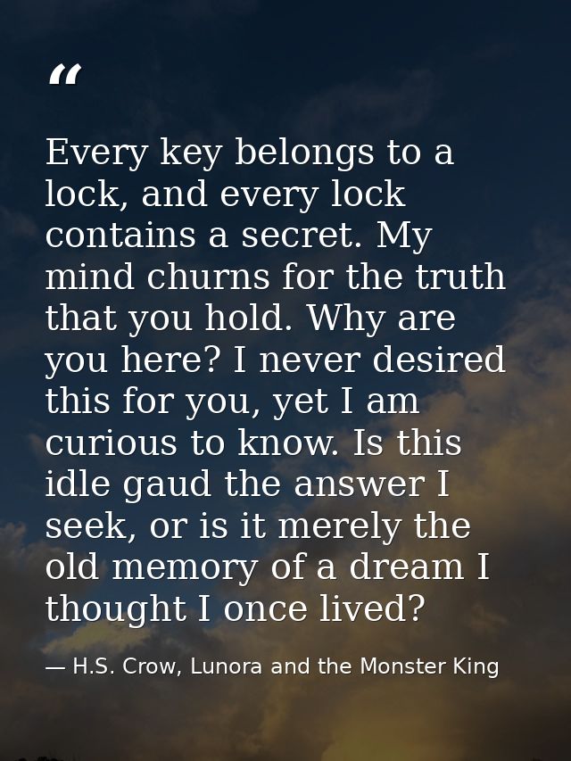 Every key belongs to a lock, and every lock contains a secret. My mind churns for the truth that you hold. Why are you h — H.S. Crow, Lunora and the Monster King
