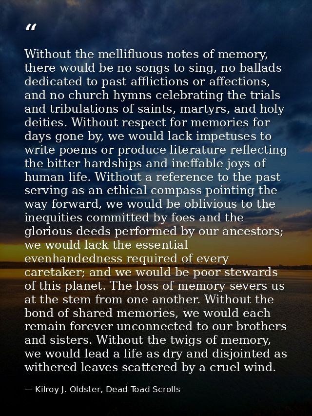 Without the mellifluous notes of memory, there would be no songs to sing, no ballads dedicated to past afflictions or af — Kilroy J. Oldster, Dead Toad Scrolls