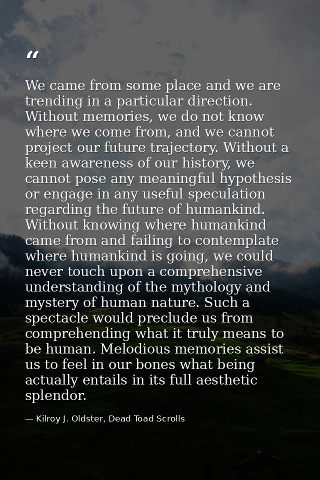 We came from some place and we are trending in a particular direction. Without memories, we do not know where we come fr — Kilroy J. Oldster, Dead Toad Scrolls
