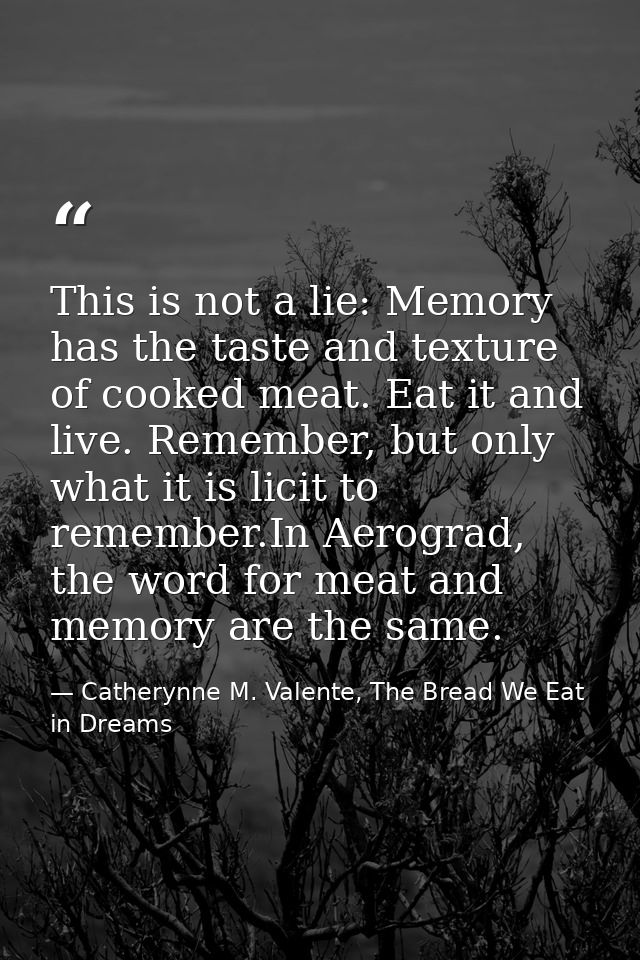 This is not a lie: Memory has the taste and texture of cooked meat. Eat it and live. Remember, but only what it is licit — Catherynne M. Valente, The Bread We Eat in Dreams