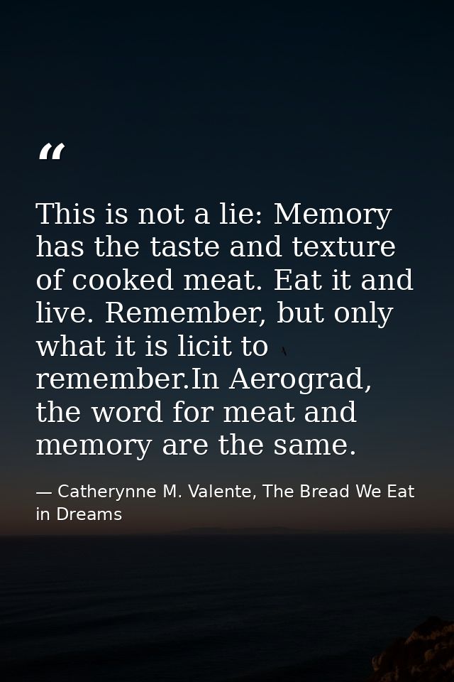 This is not a lie: Memory has the taste and texture of cooked meat. Eat it and live. Remember, but only what it is licit — Catherynne M. Valente, The Bread We Eat in Dreams