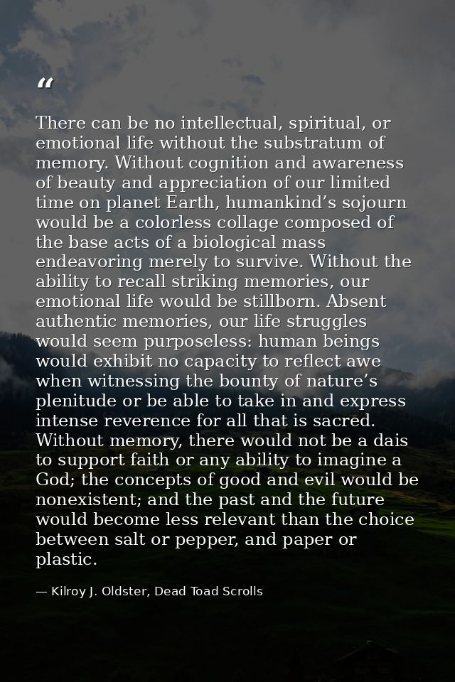 There can be no intellectual, spiritual, or emotional life without the substratum of memory. Without cognition and aware — Kilroy J. Oldster, Dead Toad Scrolls