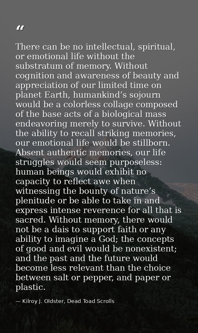 There can be no intellectual, spiritual, or emotional life without the substratum of memory. Without cognition and aware — Kilroy J. Oldster, Dead Toad Scrolls