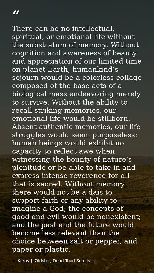 There can be no intellectual, spiritual, or emotional life without the substratum of memory. Without cognition and aware — Kilroy J. Oldster, Dead Toad Scrolls