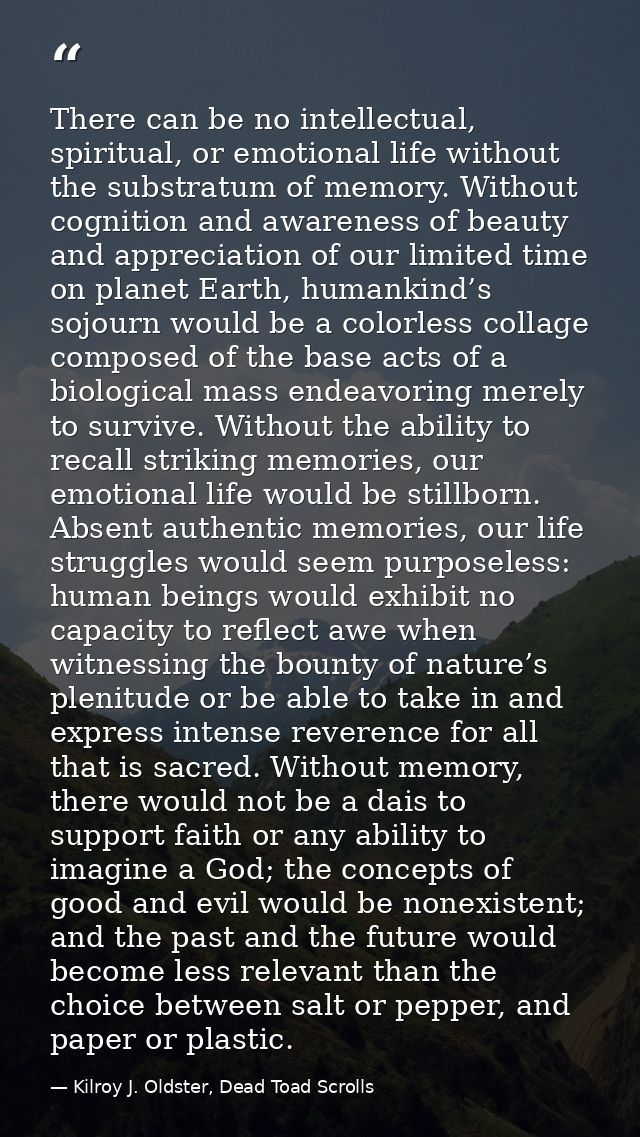 There can be no intellectual, spiritual, or emotional life without the substratum of memory. Without cognition and aware — Kilroy J. Oldster, Dead Toad Scrolls