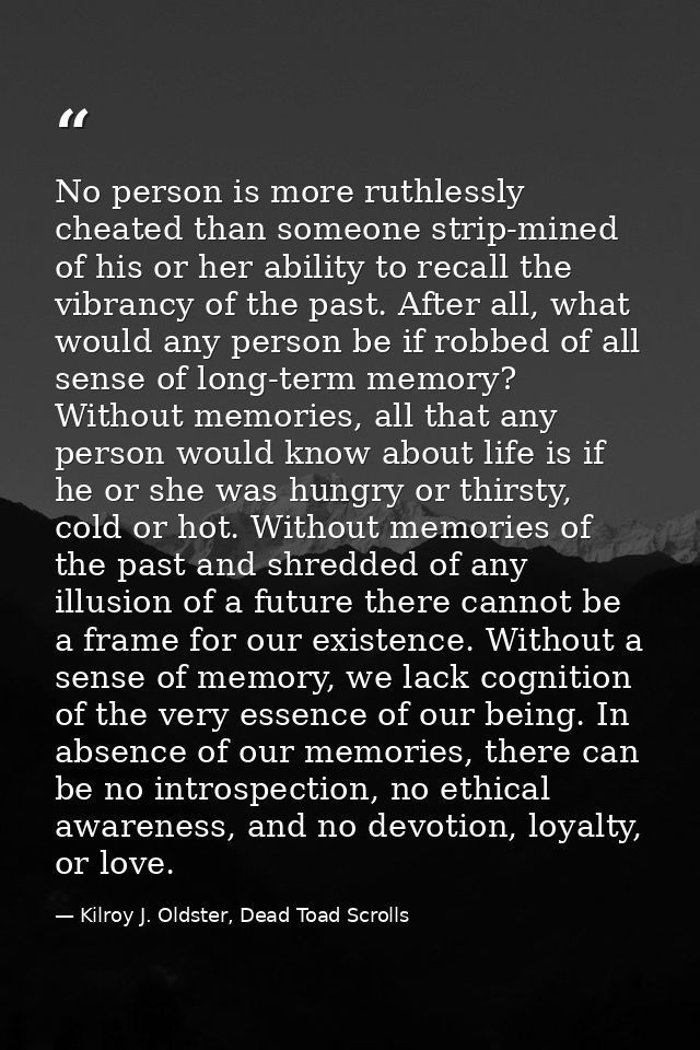 No person is more ruthlessly cheated than someone strip-mined of his or her ability to recall the vibrancy of the past.  — Kilroy J. Oldster, Dead Toad Scrolls