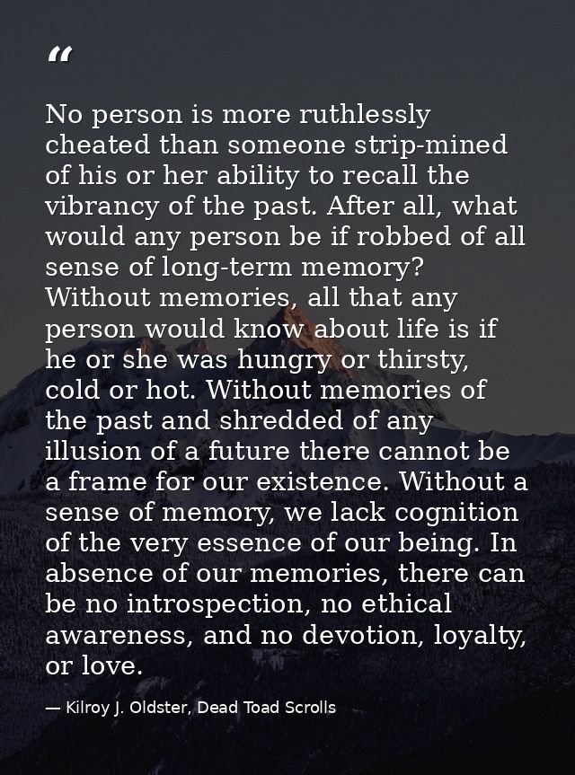 No person is more ruthlessly cheated than someone strip-mined of his or her ability to recall the vibrancy of the past.  — Kilroy J. Oldster, Dead Toad Scrolls