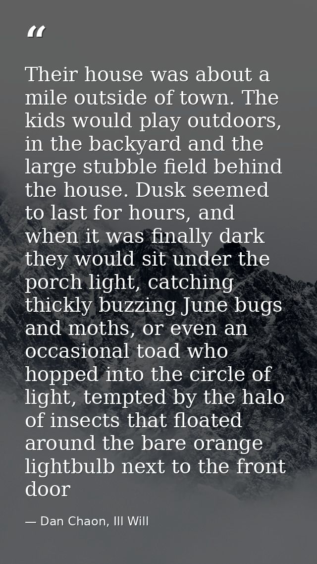 Their house was about a mile outside of town. The kids would play outdoors, in the backyard and the large stubble field  — Dan Chaon, Ill Will