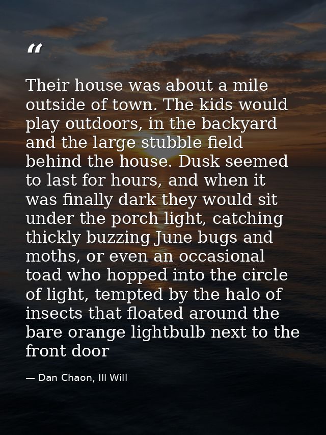 Their house was about a mile outside of town. The kids would play outdoors, in the backyard and the large stubble field  — Dan Chaon, Ill Will