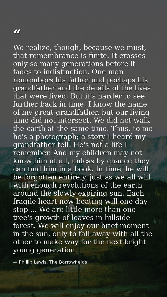 We realize, though, because we must, that remembrance is finite. It crosses only so many generations before it fades to  — Phillip Lewis, The Barrowfields