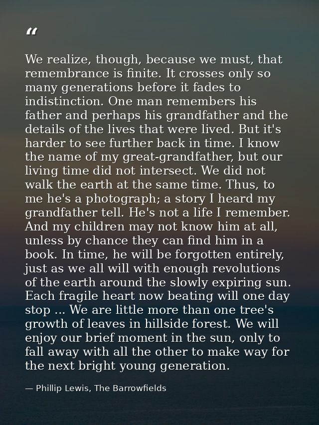 We realize, though, because we must, that remembrance is finite. It crosses only so many generations before it fades to  — Phillip Lewis, The Barrowfields