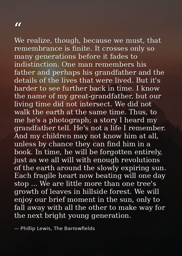 We realize, though, because we must, that remembrance is finite. It crosses only so many generations before it fades to  — Phillip Lewis, The Barrowfields